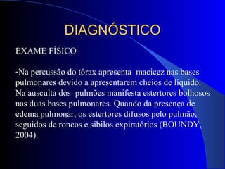 EXAME FÍSICO
-Na percussão do tórax apresenta macicez nas bases
pulmonares devido a apresentarem cheios de liquido.
Na ausculta dos pulmões manifesta estertores bolhosos
nas duas bases pulmonares. Quando da presença de
edema pulmonar, os estertores difusos pelo pulmão,
seguidos de roncos e sibilos expiratórios (BOUNDY,
2004).
DIAGNÓSTICODIAGNÓSTICO
 