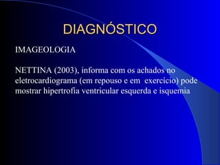 IMAGEOLOGIA
NETTINA (2003), informa com os achados no
eletrocardiograma (em repouso e em exercício) pode
mostrar hipertrofia ventricular esquerda e isquemia
DIAGNÓSTICODIAGNÓSTICO
 