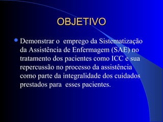 OBJETIVOOBJETIVO
Demonstrar o emprego da Sistematização
da Assistência de Enfermagem (SAE) no
tratamento dos pacientes como ICC e sua
repercussão no processo da assistência
como parte da integralidade dos cuidados
prestados para esses pacientes.
 