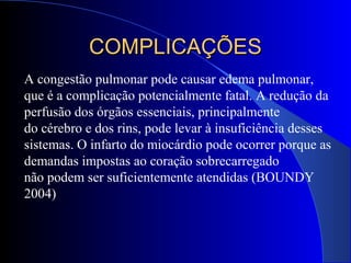 A congestão pulmonar pode causar edema pulmonar,
que é a complicação potencialmente fatal. A redução da
perfusão dos órgãos essenciais, principalmente
do cérebro e dos rins, pode levar à insuficiência desses
sistemas. O infarto do miocárdio pode ocorrer porque as
demandas impostas ao coração sobrecarregado
não podem ser suficientemente atendidas (BOUNDY
2004)
COMPLICAÇÕESCOMPLICAÇÕES
 