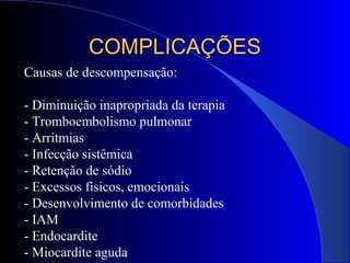 Causas de descompensação:
- Diminuição inapropriada da terapia
- Tromboembolismo pulmonar
- Arritmias
- Infecção sistêmica
- Retenção de sódio
- Excessos físicos, emocionais
- Desenvolvimento de comorbidades
- IAM
- Endocardite
- Miocardite aguda
COMPLICAÇÕESCOMPLICAÇÕES
 