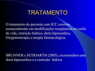 O tratamento do paciente com ICC consiste
essencialmente em modificações terapêuticas no estilo
de vida, restrição hídrica, dieta hipossódica,
Oxigenioterapia e terapia farmacológica.
BRUNNER e SUDDARTH (2005), recomendam uma
dieta hipossódica e a restrição hídrica
TRATAMENTOTRATAMENTO
 