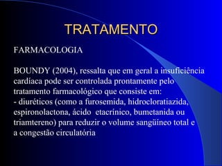 FARMACOLOGIA
BOUNDY (2004), ressalta que em geral a insuficiência
cardíaca pode ser controlada prontamente pelo
tratamento farmacológico que consiste em:
- diuréticos (como a furosemida, hidrocloratiazida,
espironolactona, ácido etacrínico, bumetanida ou
triamtereno) para reduzir o volume sangüíneo total e
a congestão circulatória
TRATAMENTOTRATAMENTO
 