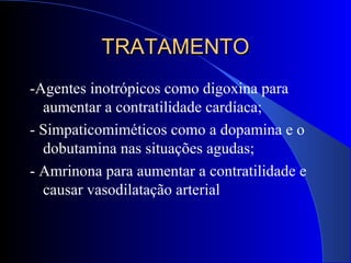 TRATAMENTOTRATAMENTO
-Agentes inotrópicos como digoxina para
aumentar a contratilidade cardíaca;
- Simpaticomiméticos como a dopamina e o
dobutamina nas situações agudas;
- Amrinona para aumentar a contratilidade e
causar vasodilatação arterial
 