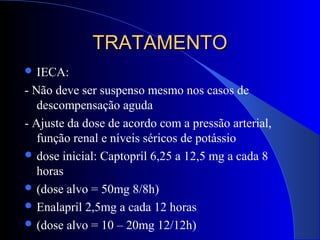 TRATAMENTOTRATAMENTO
 IECA:
- Não deve ser suspenso mesmo nos casos de
descompensação aguda
- Ajuste da dose de acordo com a pressão arterial,
função renal e níveis séricos de potássio
 dose inicial: Captopril 6,25 a 12,5 mg a cada 8
horas
 (dose alvo = 50mg 8/8h)
 Enalapril 2,5mg a cada 12 horas
 (dose alvo = 10 – 20mg 12/12h)
 