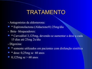 TRATAMENTOTRATAMENTO
- Antagonistas da aldosterona:
 * Espironolactona (Aldactone®) 25mg/dia
- Beta– bloqueadores:
 * Carvedilol 3,125mg, devendo-se aumentar a dose a cada
15 dias até 25mg 2x/dia
- Digoxina:
 * somente utilizados em pacientes com disfunção sistólica
 * dose: 0,25mg se 60 anos
 0,125mg se > 60 anos
 