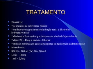 TRATAMENTOTRATAMENTO
 Diuréticos:
 * se indícios de sobrecarga hídrica
 * cuidado com agravamento da função renal e distúrbios
hidroeletrolíticos
 * diminuir a dose assim que desaparecer sinais de hipervolemia
 * dose: 20 – 40mg a cada 6 – 8 horas
 * infusão contínua em casos de anasarca ou resistência à administração
 intermitente:
 SG 5% - 100 ml (IV) 10 a 20ml/h
 Lasix - 12amp
 1 ml = 2,4mg
 
