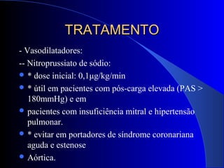 TRATAMENTOTRATAMENTO
- Vasodilatadores:
-- Nitroprussiato de sódio:
 * dose inicial: 0,1μg/kg/min
 * útil em pacientes com pós-carga elevada (PAS >
180mmHg) e em
 pacientes com insuficiência mitral e hipertensão
pulmonar.
 * evitar em portadores de síndrome coronariana
aguda e estenose
 Aórtica.
 
