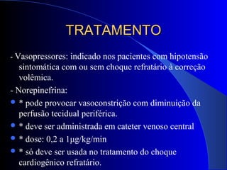 TRATAMENTOTRATAMENTO
- Vasopressores: indicado nos pacientes com hipotensão
sintomática com ou sem choque refratário à correção
volêmica.
- Norepinefrina:
 * pode provocar vasoconstrição com diminuição da
perfusão tecidual periférica.
 * deve ser administrada em cateter venoso central
 * dose: 0,2 a 1μg/kg/min
 * só deve ser usada no tratamento do choque
cardiogênico refratário.
 