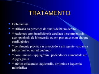 TRATAMENTOTRATAMENTO
 Dobutamina:
 * utilizada na presença de sinais de baixo débito
 * pacientes com insuficiência cardíaca descompensada
acompanhada de hipotensão ou em pacientes com choque
cardiogênico
 * geralmente precisa sar associado a um agente vasoativa
(dopamina ou noradrenalina)
 * dose: inicial - 5μg/kg/min , podendo ser aumentada até
20μg/kg/min
 * efeitos colaterais: taquicardia, arritmias e isquemia
miocárdica
 