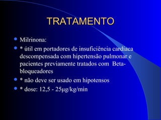 TRATAMENTOTRATAMENTO
 Milrinona:
 * útil em portadores de insuficiência cardíaca
descompensada com hipertensão pulmonar e
pacientes previamente tratados com Beta-
bloqueadores
 * não deve ser usado em hipotensos
 * dose: 12,5 - 25μg/kg/min
 