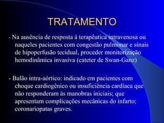 TRATAMENTOTRATAMENTO
- Na ausência de resposta à terapêutica intravenosa ou
naqueles pacientes com congestão pulmonar e sinais
de hipoperfusão tecidual, proceder monitorização
hemodinâmica invasiva (cateter de Swan-Ganz)
- Balão intra-aórtico: indicado em pacientes com
choque cardiogênico ou insuficiência cardíaca que
não responderam às manobras iniciais; que
apresentam complicações mecânicas do infarto;
coronariopatas graves.
 