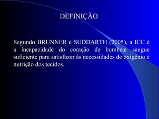 DEFINIÇÃO
Segundo BRUNNER e SUDDARTH (2005), a ICC é
a incapacidade do coração de bombear sangue
suficiente para satisfazer às necessidades de oxigênio e
nutrição dos tecidos.
 
