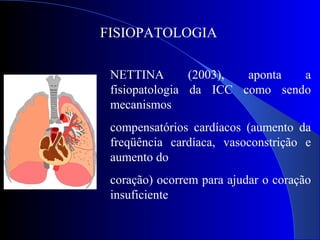 FISIOPATOLOGIA
NETTINA (2003), aponta a
fisiopatologia da ICC como sendo
mecanismos
compensatórios cardíacos (aumento da
freqüência cardíaca, vasoconstrição e
aumento do
coração) ocorrem para ajudar o coração
insuficiente
 