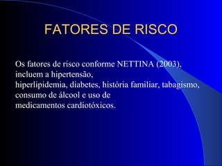 Os fatores de risco conforme NETTINA (2003),
incluem a hipertensão,
hiperlipidemia, diabetes, história familiar, tabagismo,
consumo de álcool e uso de
medicamentos cardiotóxicos.
FATORES DE RISCOFATORES DE RISCO
 