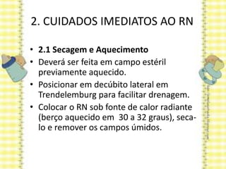 2. CUIDADOS IMEDIATOS AO RN
• 2.1 Secagem e Aquecimento
• Deverá ser feita em campo estéril
previamente aquecido.
• Posicionar em decúbito lateral em
Trendelemburg para facilitar drenagem.
• Colocar o RN sob fonte de calor radiante
(berço aquecido em 30 a 32 graus), seca-
lo e remover os campos úmidos.
 