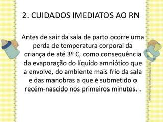 2. CUIDADOS IMEDIATOS AO RN
Antes de sair da sala de parto ocorre uma
perda de temperatura corporal da
criança de até 3º C, como consequência
da evaporação do líquido amniótico que
a envolve, do ambiente mais frio da sala
e das manobras a que é submetido o
recém-nascido nos primeiros minutos. .
 