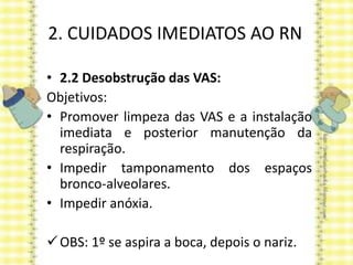 2. CUIDADOS IMEDIATOS AO RN
• 2.2 Desobstrução das VAS:
Objetivos:
• Promover limpeza das VAS e a instalação
imediata e posterior manutenção da
respiração.
• Impedir tamponamento dos espaços
bronco-alveolares.
• Impedir anóxia.
OBS: 1º se aspira a boca, depois o nariz.
 