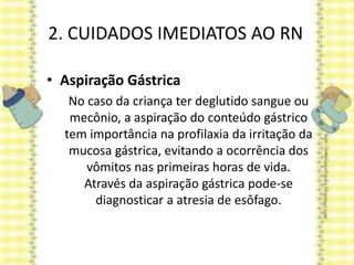 2. CUIDADOS IMEDIATOS AO RN
• Aspiração Gástrica
No caso da criança ter deglutido sangue ou
mecônio, a aspiração do conteúdo gástrico
tem importância na profilaxia da irritação da
mucosa gástrica, evitando a ocorrência dos
vômitos nas primeiras horas de vida.
Através da aspiração gástrica pode-se
diagnosticar a atresia de esôfago.
 