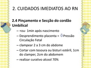 2. CUIDADOS IMEDIATOS AO RN
2.4 Pinçamento e Secção do cordão
Umbilical
– +ou- 1min após nascimento
– Desprendimento placenta = Pressão
Circulação Fetal
– clampear 2 a 3 cm do abdome
– Cortar com tesoura ou bisturi estéril, 1cm
do clamper, 2cm do abdomem
– realizar curativo alcool 70%
 