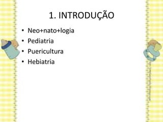 1. INTRODUÇÃO
• Neo+nato+logia
• Pediatria
• Puericultura
• Hebiatria
 