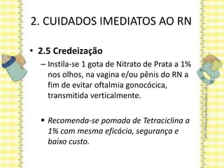 2. CUIDADOS IMEDIATOS AO RN
• 2.5 Credeização
– Instila-se 1 gota de Nitrato de Prata a 1%
nos olhos, na vagina e/ou pênis do RN a
fim de evitar oftalmia gonocócica,
transmitida verticalmente.
 Recomenda-se pomada de Tetraciclina a
1% com mesma eficácia, segurança e
baixo custo.
 