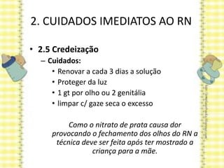 2. CUIDADOS IMEDIATOS AO RN
• 2.5 Credeização
– Cuidados:
• Renovar a cada 3 dias a solução
• Proteger da luz
• 1 gt por olho ou 2 genitália
• limpar c/ gaze seca o excesso
Como o nitrato de prata causa dor
provocando o fechamento dos olhos do RN a
técnica deve ser feita após ter mostrado a
criança para a mãe.
 