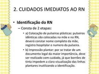 2. CUIDADOS IMEDIATOS AO RN
• Identificação do RN
– Consta de 2 etapas:
• a) Colocação de pulseiras plásticas: pulseiras
idênticas são colocadas na mãe e no RN,
deverá constar nome completo da mãe,
registro hospitalar e numero da pulseira.
• b) Impressão plantar: por se tratar de um
documento legal da maior importância, deve
ser realizado com cuidado, já que borrões de
tinta impedem a clara visualização das linhas
plantares inutilizando a identificação.
 
