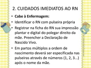 2. CUIDADOS IMEDIATOS AO RN
• Cabe à Enfermagem:
• Identificar o RN com pulseira própria
• Registrar na ficha do RN sua impressão
plantar e digital do polegar direito da
mãe. Preencher a Declaração de
Nascido Vivo.
• Em partos múltiplos a ordem de
nascimento deverá ser especificada nas
pulseiras através de números (1, 2, 3...)
após o nome da mãe.
 