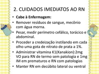 2. CUIDADOS IMEDIATOS AO RN
• Cabe à Enfermagem:
• Remover resíduos de sangue, mecônio
com água morna.
• Pesar, medir perímetro cefálico, torácico e
abdominal.
• Proceder a credeização instilando em cada
olho uma gota de nitrato de prata a 1%.
• Administrar vitamina K1(Kanakion):2mg
VO para RN de termo sem patologia e 1mg
IM em prematuros e RN com patologias
• Manter RN em decúbito lateral ou ventral
 