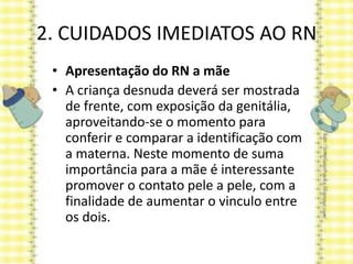 2. CUIDADOS IMEDIATOS AO RN
• Apresentação do RN a mãe
• A criança desnuda deverá ser mostrada
de frente, com exposição da genitália,
aproveitando-se o momento para
conferir e comparar a identificação com
a materna. Neste momento de suma
importância para a mãe é interessante
promover o contato pele a pele, com a
finalidade de aumentar o vinculo entre
os dois.
 