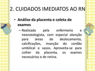 2. CUIDADOS IMEDIATOS AO RN
• Análise da placenta e coleta de
exames
– Realizada pela enfermeira e
neonatologista, com especial atenção
para áreas de deslocamento,
calcificações, inserção do cordão
umbilical e vasos. Aproveita-se para
colher da placenta, os exames
necessários e de rotina.
 