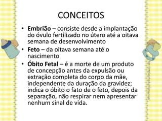 CONCEITOS
• Embrião – consiste desde a implantação
do óvulo fertilizado no útero até a oitava
semana de desenvolvimento
• Feto – da oitava semana até o
nascimento
• Óbito Fetal – é a morte de um produto
de concepção antes da expulsão ou
extração completa do corpo da mãe,
independente da duração da gravidez;
indica o óbito o fato de o feto, depois da
separação, não respirar nem apresentar
nenhum sinal de vida.
 