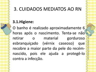 3. CUIDADOS MEDIATOS AO RN
3.1.Higiene:
O banho é realizado aproximadamente 6
horas após o nascimento. Tenta-se não
retirar o material gorduroso
esbranquiçado (vérnix caseoso) que
recobre a maior parte da pele do recém-
nascido, pois ele ajuda a protegê-lo
contra a infecção.
 