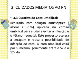 3. CUIDADOS MEDIATOS AO RN
• 3.3.Curativo do Coto Umbilical:
Realizado com solução antisséptica (
álcool a 70%) aplicada no cordão
umbilical para ajudar a evitar a infecção e
o tétano neonatal. Este processo acelera
a secagem e reduz a possibilidade de
infecção do coto. O coto umbilical cairá
por si mesmo, geralmente entre o 5º e o
12º dia.
 