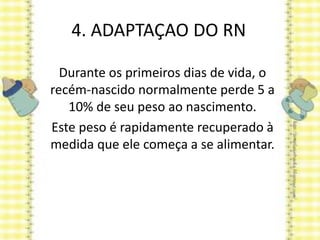 4. ADAPTAÇAO DO RN
Durante os primeiros dias de vida, o
recém-nascido normalmente perde 5 a
10% de seu peso ao nascimento.
Este peso é rapidamente recuperado à
medida que ele começa a se alimentar.
 