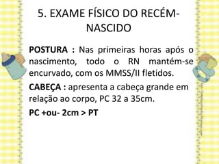 5. EXAME FÍSICO DO RECÉM-
NASCIDO
POSTURA : Nas primeiras horas após o
nascimento, todo o RN mantém-se
encurvado, com os MMSS/II fletidos.
CABEÇA : apresenta a cabeça grande em
relação ao corpo, PC 32 a 35cm.
PC +ou- 2cm > PT
 