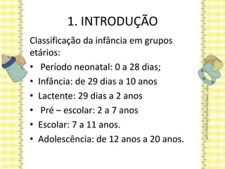 1. INTRODUÇÃO
Classificação da infância em grupos
etários:
• Período neonatal: 0 a 28 dias;
• Infância: de 29 dias a 10 anos
• Lactente: 29 dias a 2 anos
• Pré – escolar: 2 a 7 anos
• Escolar: 7 a 11 anos.
• Adolescência: de 12 anos a 20 anos.
 