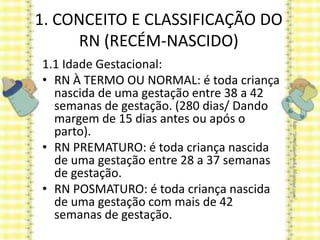 1. CONCEITO E CLASSIFICAÇÃO DO
RN (RECÉM-NASCIDO)
1.1 Idade Gestacional:
• RN À TERMO OU NORMAL: é toda criança
nascida de uma gestação entre 38 a 42
semanas de gestação. (280 dias/ Dando
margem de 15 dias antes ou após o
parto).
• RN PREMATURO: é toda criança nascida
de uma gestação entre 28 a 37 semanas
de gestação.
• RN POSMATURO: é toda criança nascida
de uma gestação com mais de 42
semanas de gestação.
 