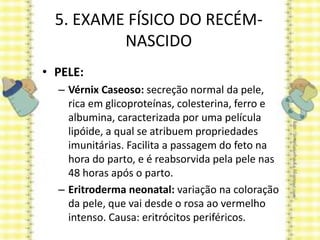 5. EXAME FÍSICO DO RECÉM-
NASCIDO
• PELE:
– Vérnix Caseoso: secreção normal da pele,
rica em glicoproteínas, colesterina, ferro e
albumina, caracterizada por uma película
lipóide, a qual se atribuem propriedades
imunitárias. Facilita a passagem do feto na
hora do parto, e é reabsorvida pela pele nas
48 horas após o parto.
– Eritroderma neonatal: variação na coloração
da pele, que vai desde o rosa ao vermelho
intenso. Causa: eritrócitos periféricos.
 