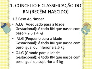 1. CONCEITO E CLASSIFICAÇÃO DO
RN (RECÉM-NASCIDO)
1.2 Peso Ao Nascer
• A.I.G (Adequado para a Idade
Gestacional): é todo RN que nasce com
peso > 2,5 a 4 kg
• P.I.G (Pequeno para a Idade
Gestacional): é todo RN que nasce com
peso igual ou inferior a 2,5 kg
• G.I.G (Grande para a Idade
Gestacional): é todo RN que nasce com
peso igual ou superior a 4 kg
 