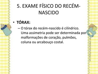 5. EXAME FÍSICO DO RECÉM-
NASCIDO
• TÓRAX:
– O tórax do recém-nascido é cilíndrico.
Uma assimetria pode ser determinada por
malformações de coração, pulmões,
coluna ou arcabouço costal.
 