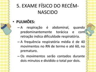 5. EXAME FÍSICO DO RECÉM-
NASCIDO
• PULMÕES:
– A respiração é abdominal, quando
predominantemente torácica e com
retração indica dificuldade respiratória.
– A frequência respiratória média é de 40
movimentos no RN de termo e até 60, no
prematuro.
– Os movimentos serão contados durante
dois minutos e dividido o total por dois.
 