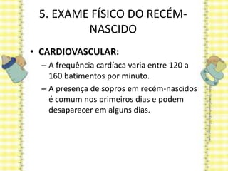 5. EXAME FÍSICO DO RECÉM-
NASCIDO
• CARDIOVASCULAR:
– A frequência cardíaca varia entre 120 a
160 batimentos por minuto.
– A presença de sopros em recém-nascidos
é comum nos primeiros dias e podem
desaparecer em alguns dias.
 