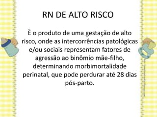 RN DE ALTO RISCO
È o produto de uma gestação de alto
risco, onde as intercorrências patológicas
e/ou sociais representam fatores de
agressão ao binômio mãe-filho,
determinando morbimortalidade
perinatal, que pode perdurar até 28 dias
pós-parto.
 