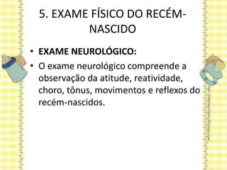 5. EXAME FÍSICO DO RECÉM-
NASCIDO
• EXAME NEUROLÓGICO:
• O exame neurológico compreende a
observação da atitude, reatividade,
choro, tônus, movimentos e reflexos do
recém-nascidos.
 