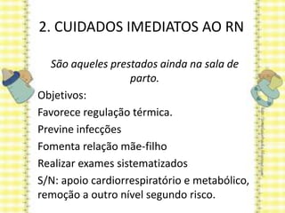 2. CUIDADOS IMEDIATOS AO RN
São aqueles prestados ainda na sala de
parto.
Objetivos:
Favorece regulação térmica.
Previne infecções
Fomenta relação mãe-filho
Realizar exames sistematizados
S/N: apoio cardiorrespiratório e metabólico,
remoção a outro nível segundo risco.
 