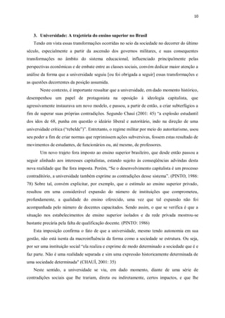 10
3. Universidade: A trajetória do ensino superior no Brasil
Tendo em vista essas transformações ocorridas no seio da sociedade no decorrer do último
século, especialmente a partir da ascensão dos governos militares, e suas consequentes
transformações no âmbito do sistema educacional, influenciado principalmente pelas
perspectivas econômicas e de embate entre as classes sociais, convém dedicar maior atenção a
análise da forma que a universidade seguiu [ou foi obrigada a seguir] essas transformações e
as questões decorrentes da posição assumida.
Neste contexto, é importante ressaltar que a universidade, em dado momento histórico,
desempenhou um papel de protagonista na oposição à ideologia capitalista, que
agressivamente instaurava um novo modelo, e passou, a partir de então, a criar subterfúgios a
fim de superar suas próprias contradições. Segundo Chauí (2001: 45) “a explosão estudantil
dos idos de 68, punha em questão o ideário liberal e autoritário, indo na direção de uma
universidade crítica (“rebelde”)”. Entretanto, o regime militar por meio do autoritarismo, usou
seu poder a fim de criar normas que reprimissem ações subversivas, fossem estas resultado de
movimentos de estudantes, de funcionários ou, até mesmo, de professores.
Um novo trajeto fora imposto ao ensino superior brasileiro, que desde então passou a
seguir alinhado aos interesses capitalistas, estando sujeito às conseqüências advindas desta
nova realidade que lhe fora imposta. Porém, “Se o desenvolvimento capitalista é um processo
contraditório, a universidade também exprime as contradições desse sistema”. (PINTO, 1986:
78) Sobre tal, convém explicitar, por exemplo, que o estímulo ao ensino superior privado,
resultou em uma considerável expansão do número de instituições que comprometeu,
profundamente, a qualidade do ensino oferecido, uma vez que tal expansão não foi
acompanhada pelo número de docentes capacitados. Sendo assim, o que se verifica é que a
situação nos estabelecimentos de ensino superior isolados e da rede privada mostrou-se
bastante precária pela falta de qualificação docente. (PINTO: 1986)
Esta imposição confirma o fato de que a universidade, mesmo tendo autonomia em sua
gestão, não está isenta da macroinfluência da forma como a sociedade se estrutura. Ou seja,
por ser uma instituição social “ela realiza e exprime de modo determinado a sociedade que é e
faz parte. Não é uma realidade separada e sim uma expressão historicamente determinada de
uma sociedade determinada" (CHAUÍ, 2001: 35)
Neste sentido, a universidade se viu, em dado momento, diante de uma série de
contradições sociais que lhe trariam, direta ou indiretamente, certos impactos, e que lhe
 
