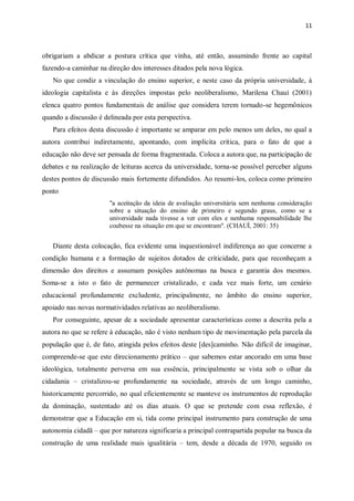 11
obrigariam a abdicar a postura crítica que vinha, até então, assumindo frente ao capital
fazendo-a caminhar na direção dos interesses ditados pela nova lógica.
No que condiz a vinculação do ensino superior, e neste caso da própria universidade, à
ideologia capitalista e às direções impostas pelo neoliberalismo, Marilena Chauí (2001)
elenca quatro pontos fundamentais de análise que considera terem tornado-se hegemônicos
quando a discussão é delineada por esta perspectiva.
Para efeitos desta discussão é importante se amparar em pelo menos um deles, no qual a
autora contribui indiretamente, apontando, com implícita crítica, para o fato de que a
educação não deve ser pensada de forma fragmentada. Coloca a autora que, na participação de
debates e na realização de leituras acerca da universidade, torna-se possível perceber alguns
destes pontos de discussão mais fortemente difundidos. Ao resumi-los, coloca como primeiro
ponto
"a aceitação da ideia de avaliação universitária sem nenhuma consideração
sobre a situação do ensino de primeiro e segundo graus, como se a
universidade nada tivesse a ver com eles e nenhuma responsabilidade lhe
coubesse na situação em que se encontram". (CHAUÍ, 2001: 35)
Diante desta colocação, fica evidente uma inquestionável indiferença ao que concerne a
condição humana e a formação de sujeitos dotados de criticidade, para que reconheçam a
dimensão dos direitos e assumam posições autônomas na busca e garantia dos mesmos.
Soma-se a isto o fato de permanecer cristalizado, e cada vez mais forte, um cenário
educacional profundamente excludente, principalmente, no âmbito do ensino superior,
apoiado nas novas normatividades relativas ao neoliberalismo.
Por conseguinte, apesar de a sociedade apresentar características como a descrita pela a
autora no que se refere à educação, não é visto nenhum tipo de movimentação pela parcela da
população que é, de fato, atingida pelos efeitos deste [des]caminho. Não difícil de imaginar,
compreende-se que este direcionamento prático – que sabemos estar ancorado em uma base
ideológica, totalmente perversa em sua essência, principalmente se vista sob o olhar da
cidadania – cristalizou-se profundamente na sociedade, através de um longo caminho,
historicamente percorrido, no qual eficientemente se manteve os instrumentos de reprodução
da dominação, sustentado até os dias atuais. O que se pretende com essa reflexão, é
demonstrar que a Educação em si, tida como principal instrumento para construção de uma
autonomia cidadã – que por natureza significaria a principal contrapartida popular na busca da
construção de uma realidade mais igualitária – tem, desde a década de 1970, seguido os
 
