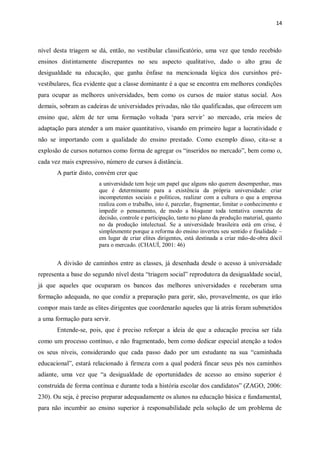 14
nível desta triagem se dá, então, no vestibular classificatório, uma vez que tendo recebido
ensinos distintamente discrepantes no seu aspecto qualitativo, dado o alto grau de
desigualdade na educação, que ganha ênfase na mencionada lógica dos cursinhos pré-
vestibulares, fica evidente que a classe dominante é a que se encontra em melhores condições
para ocupar as melhores universidades, bem como os cursos de maior status social. Aos
demais, sobram as cadeiras de universidades privadas, não tão qualificadas, que oferecem um
ensino que, além de ter uma formação voltada „para servir‟ ao mercado, cria meios de
adaptação para atender a um maior quantitativo, visando em primeiro lugar a lucratividade e
não se importando com a qualidade do ensino prestado. Como exemplo disso, cita-se a
explosão de cursos noturnos como forma de agregar os “inseridos no mercado”, bem como o,
cada vez mais expressivo, número de cursos à distância.
A partir disto, convém crer que
a universidade tem hoje um papel que alguns não querem desempenhar, mas
que é determinante para a existência da própria universidade: criar
incompetentes sociais e políticos, realizar com a cultura o que a empresa
realiza com o trabalho, isto é, parcelar, fragmentar, limitar o conhecimento e
impedir o pensamento, de modo a bloquear toda tentativa concreta de
decisão, controle e participação, tanto no plano da produção material, quanto
no da produção intelectual. Se a universidade brasileira está em crise, é
simplesmente porque a reforma do ensino inverteu seu sentido e finalidade –
em lugar de criar elites dirigentes, está destinada a criar mão-de-obra dócil
para o mercado. (CHAUÍ, 2001: 46)
A divisão de caminhos entre as classes, já desenhada desde o acesso à universidade
representa a base do segundo nível desta “triagem social” reprodutora da desigualdade social,
já que aqueles que ocuparam os bancos das melhores universidades e receberam uma
formação adequada, no que condiz a preparação para gerir, são, provavelmente, os que irão
compor mais tarde as elites dirigentes que coordenarão aqueles que lá atrás foram submetidos
a uma formação para servir.
Entende-se, pois, que é preciso reforçar a ideia de que a educação precisa ser tida
como um processo contínuo, e não fragmentado, bem como dedicar especial atenção a todos
os seus níveis, considerando que cada passo dado por um estudante na sua “caminhada
educacional”, estará relacionado à firmeza com a qual poderá fincar seus pés nos caminhos
adiante, uma vez que “a desigualdade de oportunidades de acesso ao ensino superior é
construída de forma contínua e durante toda a história escolar dos candidatos” (ZAGO, 2006:
230). Ou seja, é preciso preparar adequadamente os alunos na educação básica e fundamental,
para não incumbir ao ensino superior à responsabilidade pela solução de um problema de
 
